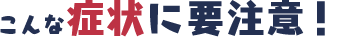 こんな症状に要注意！