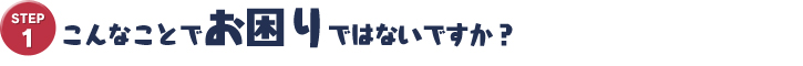 STEP1　こんなことでお困りではないですか？